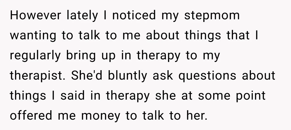 However lately I noticed my stepmom wanting to talk to me about things that I regularly bring up in therapy to my therapist. She'd bluntly ask questions about things I...