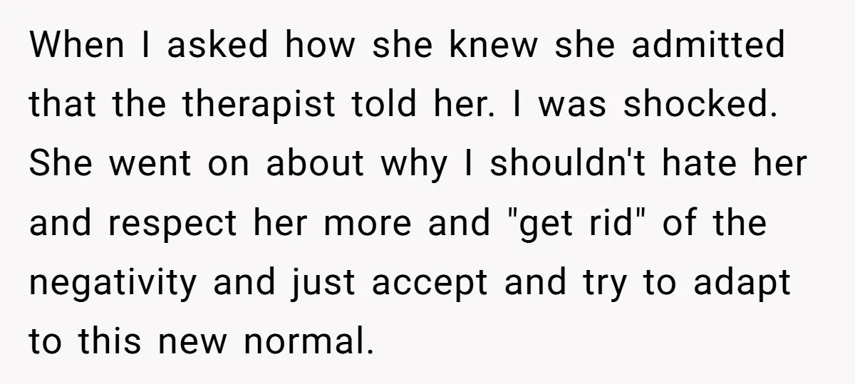 When I asked how she knew she admitted that the therapist told her. I was shocked. She went on about why I shouldn't hate her and respect her more and...