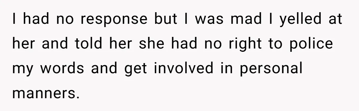 I had no response but I was mad I yelled at her and told her she had no right to police my words and get involved in personal manners.