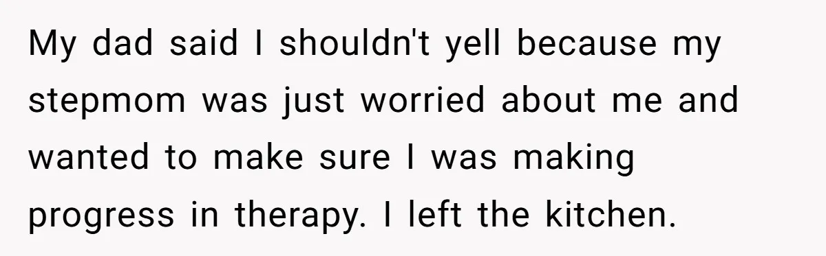 My dad said I shouldn't yell because my stepmom was just worried about me and wanted to make sure I was making progress in therapy. I left the kitchen.