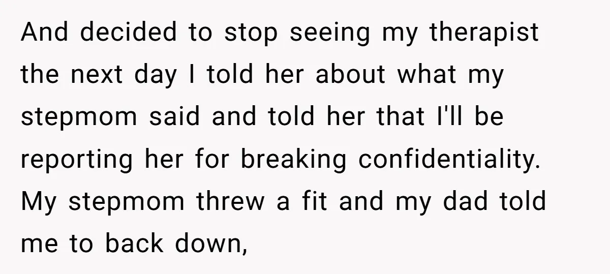 And decided to stop seeing my therapist the next day I told her about what my stepmom said and told her that I'll be reporting her for breaking confidentiality. My...
