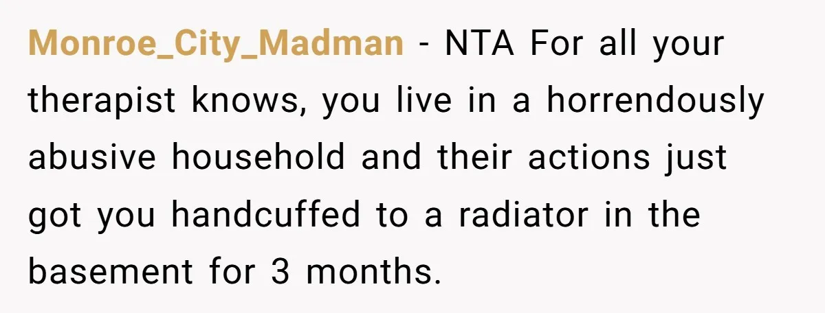 Monroe_City_Madman − NTA For all your therapist knows, you live in a horrendously abusive household and their actions just got you handcuffed to a radiator in the basement for 3...