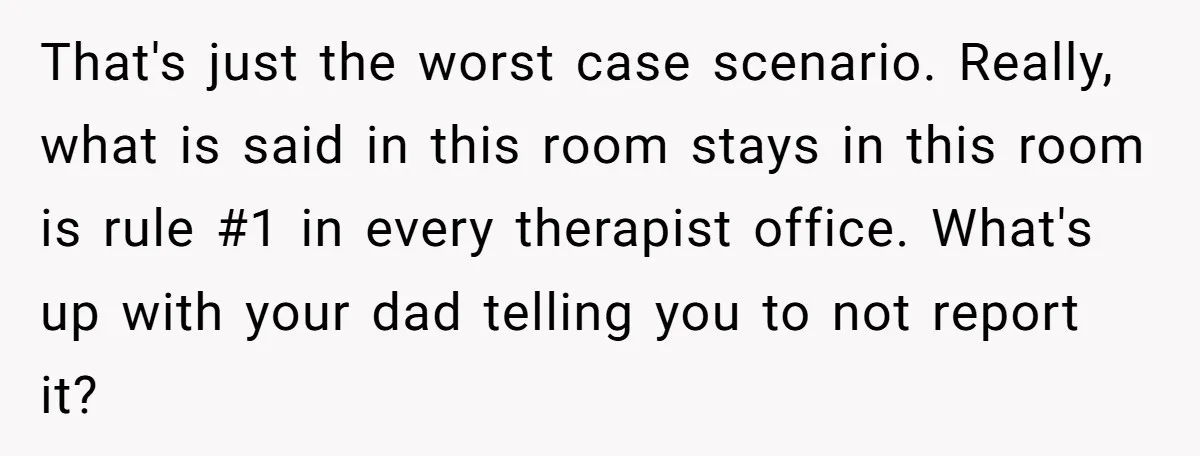 That's just the worst case scenario. Really, what is said in this room stays in this room is rule #1 in every therapist office. What's up with your dad telling...