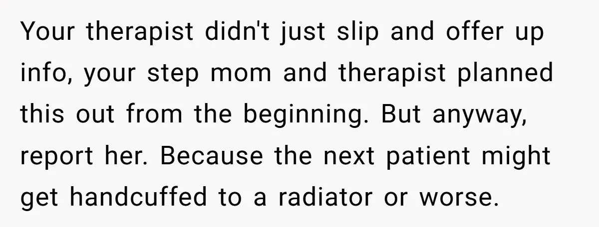 Your therapist didn't just slip and offer up info, your step mom and therapist planned this out from the beginning. But anyway, report her. Because the next patient might get...