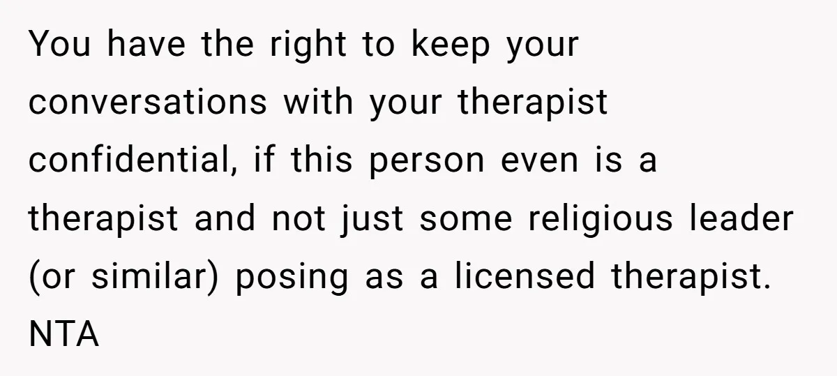 You have the right to keep your conversations with your therapist confidential, if this person even is a therapist and not just some religious leader (or similar) posing as a...