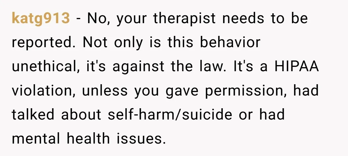 katg913 − No, your therapist needs to be reported. Not only is this behavior unethical, it's against the law. It's a HIPAA violation, unless you gave permission, had talked about...
