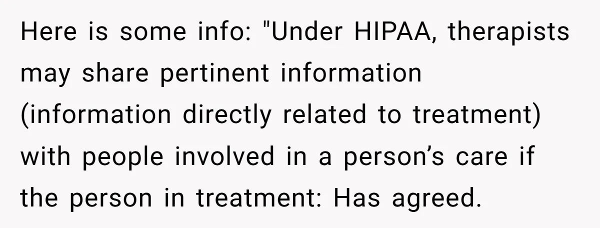 Here is some info: "Under HIPAA, therapists may share pertinent information (information directly related to treatment) with people involved in a person’s care if the person in treatment: Has agreed.