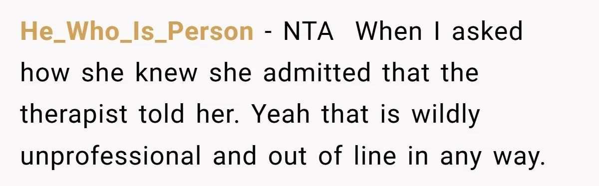 He_Who_Is_Person − NTA ​ When I asked how she knew she admitted that the therapist told her. Yeah that is wildly unprofessional and out of line in any way.