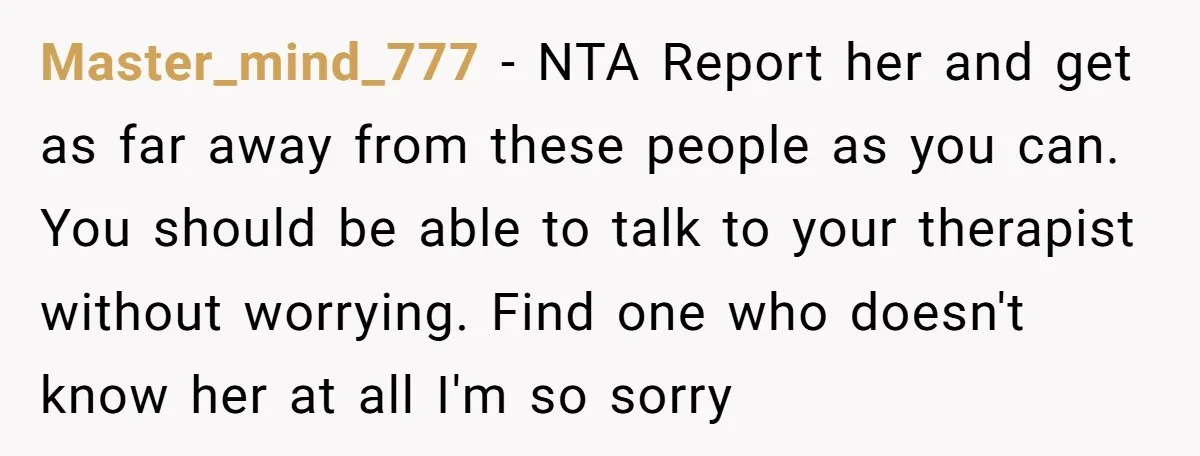 Master_mind_777 − NTA Report her and get as far away from these people as you can. You should be able to talk to your therapist without worrying. Find one who...