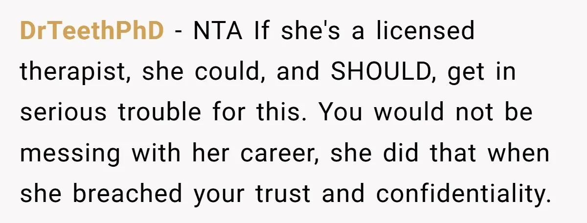 DrTeethPhD − NTA If she's a licensed therapist, she could, and SHOULD, get in serious trouble for this. You would not be messing with her career, she did that when...