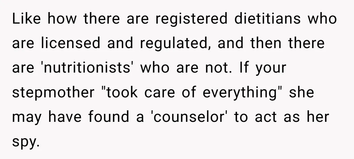 Like how there are registered dietitians who are licensed and regulated, and then there are 'nutritionists' who are not. If your stepmother "took care of everything" she may have found...