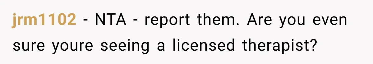 jrm1102 − NTA - report them. Are you even sure youre seeing a licensed therapist?