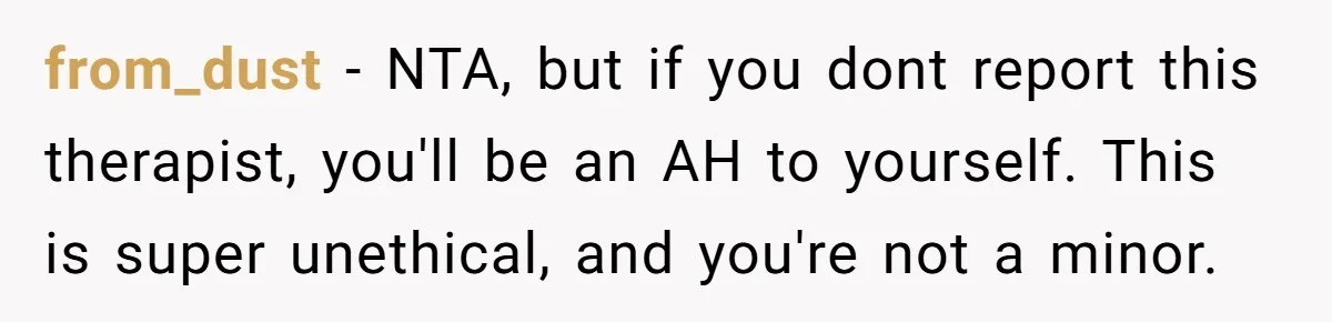 from_dust − NTA, but if you dont report this therapist, you'll be an AH to yourself. This is super unethical, and you're not a minor.
