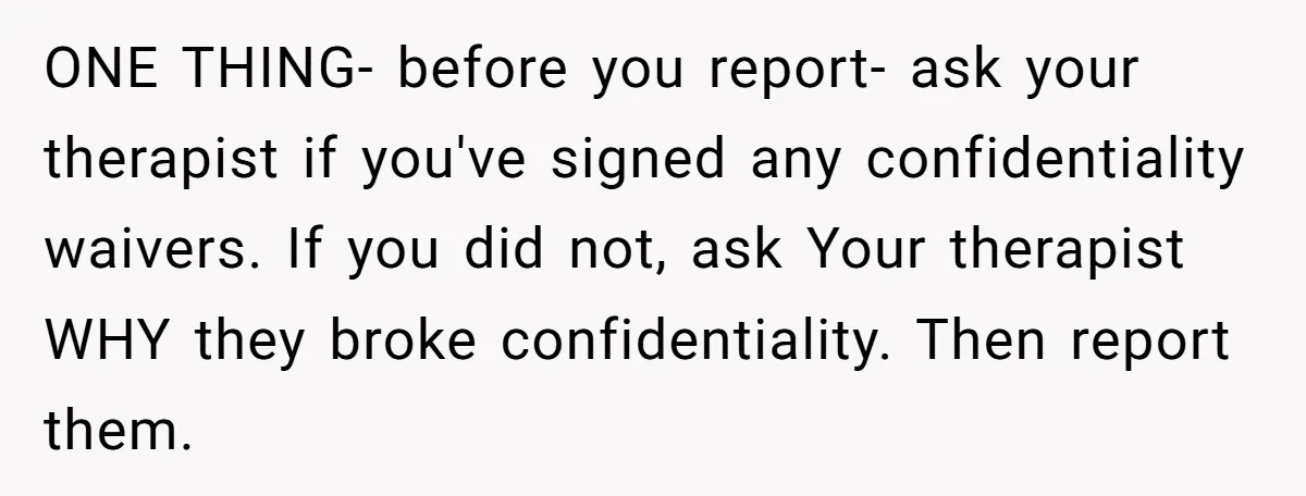 ONE THING- before you report- ask your therapist if you've signed any confidentiality waivers. If you did not, ask Your therapist WHY they broke confidentiality. Then report them.