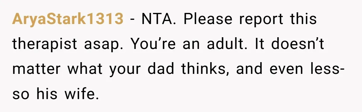 AryaStark1313 − NTA. Please report this therapist asap. You’re an adult. It doesn’t matter what your dad thinks, and even less-so his wife.