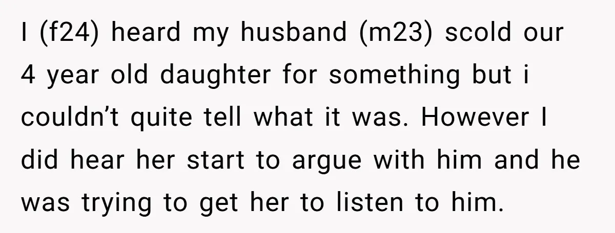 I (f24) heard my husband (m23) scold our 4 year old daughter for something but i couldn’t quite tell what it was. However I did hear her start to argue...