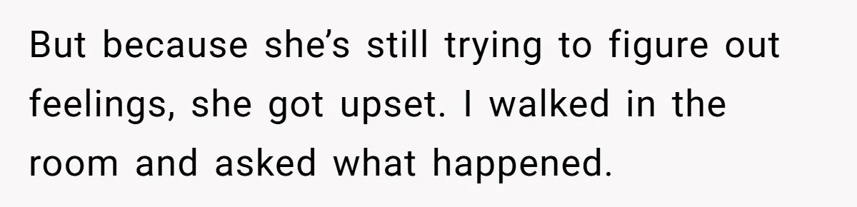 But because she’s still trying to figure out feelings, she got upset. I walked in the room and asked what happened.