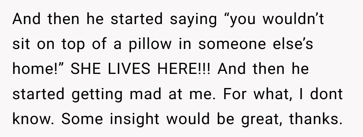 And then he started saying “you wouldn’t sit on top of a pillow in someone else’s home!” SHE LIVES HERE!!! And then he started getting mad at me. For what,...