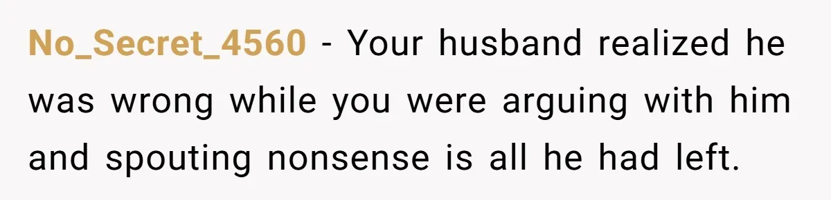 No_Secret_4560 − Your husband realized he was wrong while you were arguing with him and spouting nonsense is all he had left.