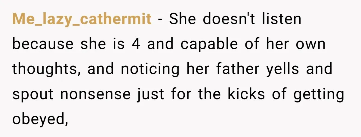 Me_lazy_cathermit − She doesn't listen because she is 4 and capable of her own thoughts, and noticing her father yells and spout nonsense just for the kicks of getting obeyed,