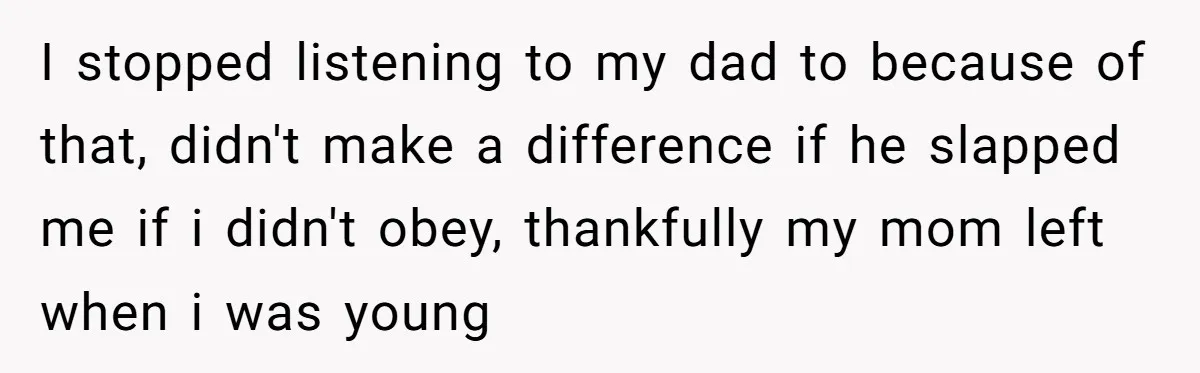 I stopped listening to my dad to because of that, didn't make a difference if he slapped me if i didn't obey, thankfully my mom left when i was young