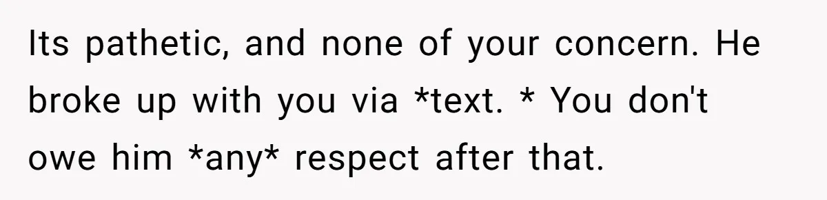 Its pathetic, and none of your concern. He broke up with you via *text. * You don't owe him *any* respect after that.