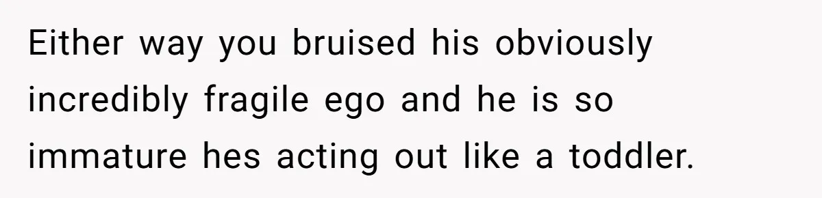 Either way you bruised his obviously incredibly fragile ego and he is so immature hes acting out like a toddler.