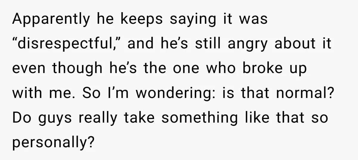 Apparently he keeps saying it was “disrespectful,” and he’s still angry about it even though he’s the one who broke up with me. So I’m wondering: is that normal? Do...