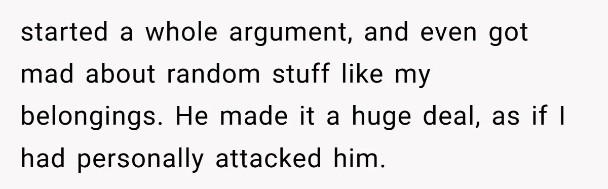 started a whole argument, and even got mad about random stuff like my belongings. He made it a huge deal, as if I had personally attacked him.