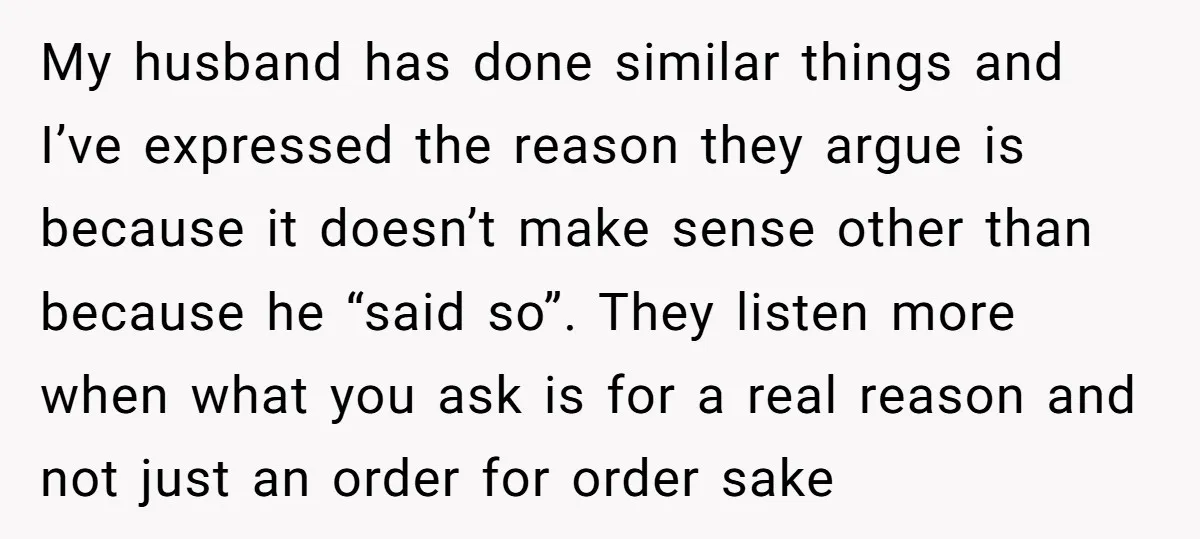 My husband has done similar things and I’ve expressed the reason they argue is because it doesn’t make sense other than because he “said so”. They listen more when what...