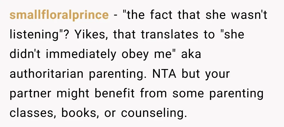 smallfloralprince − "the fact that she wasn't listening"? Yikes, that translates to "she didn't immediately obey me" aka authoritarian parenting. NTA but your partner might benefit from some parenting classes,...