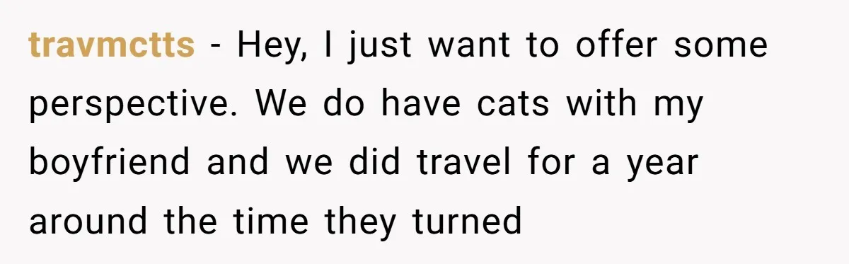 travmctts − Hey, I just want to offer some perspective. We do have cats with my boyfriend and we did travel for a year around the time they turned