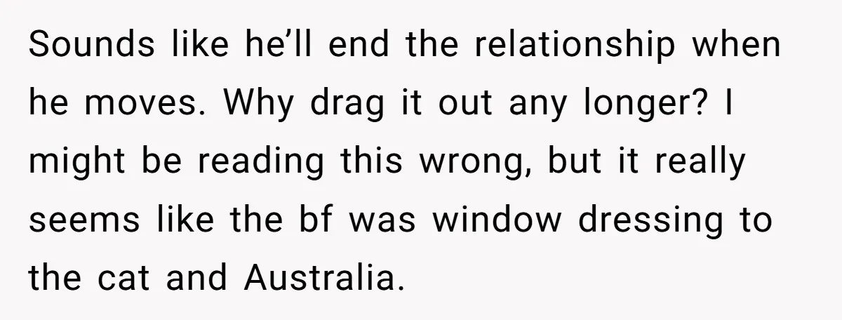 Sounds like he’ll end the relationship when he moves. Why drag it out any longer? I might be reading this wrong, but it really seems like the bf was window...
