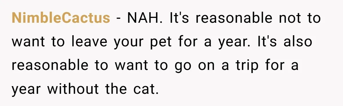 NimbleCactus − NAH. It's reasonable not to want to leave your pet for a year. It's also reasonable to want to go on a trip for a year without the...