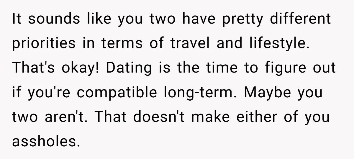 It sounds like you two have pretty different priorities in terms of travel and lifestyle. That's okay! Dating is the time to figure out if you're compatible long-term. Maybe you...