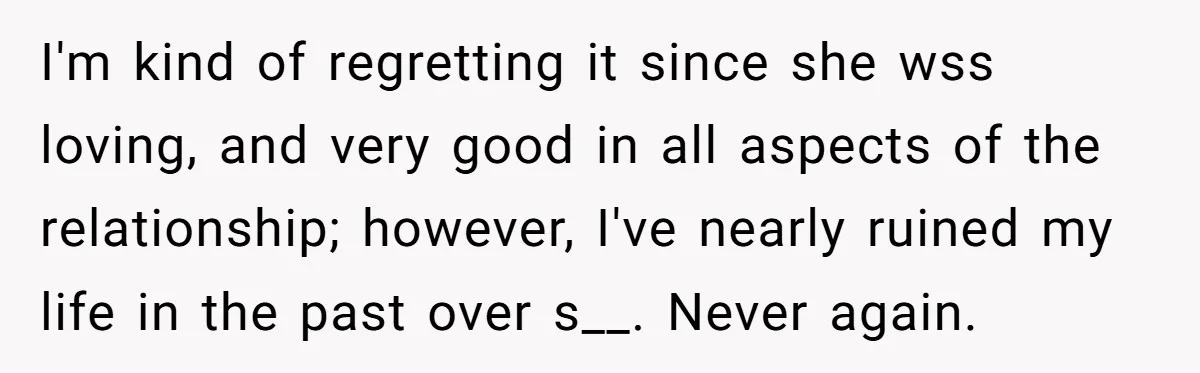 I'm kind of regretting it since she wss loving, and very good in all aspects of the relationship; however, I've nearly ruined my life in the past over s__. Never...