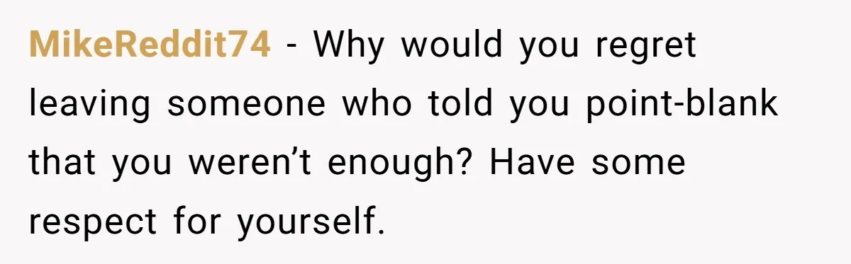 MikeReddit74 − Why would you regret leaving someone who told you point-blank that you weren’t enough? Have some respect for yourself.