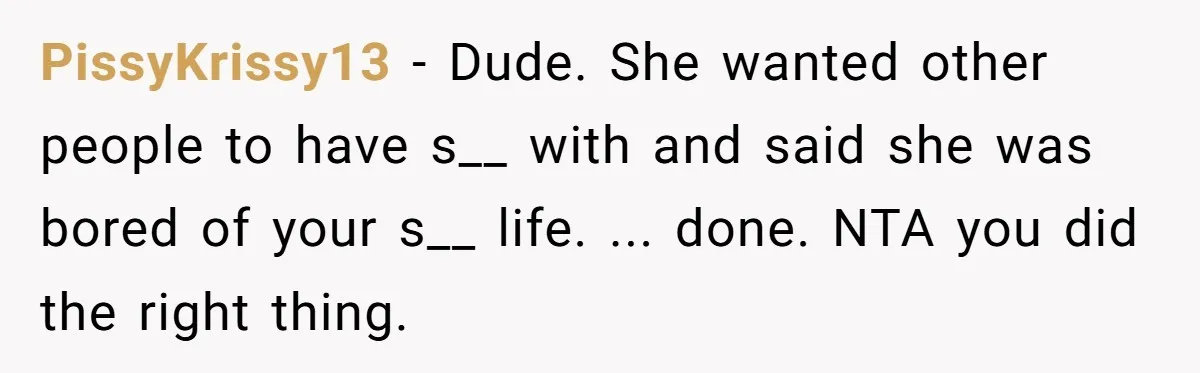 PissyKrissy13 − Dude. She wanted other people to have s__ with and said she was bored of your s__ life. ... done. NTA you did the right thing.