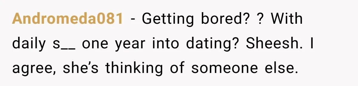 Andromeda081 − Getting bored? ? With daily s__ one year into dating? Sheesh. I agree, she’s thinking of someone else.