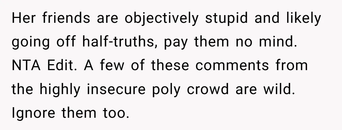 Her friends are objectively stupid and likely going off half-truths, pay them no mind. NTA Edit. A few of these comments from the highly insecure poly crowd are wild. Ignore...