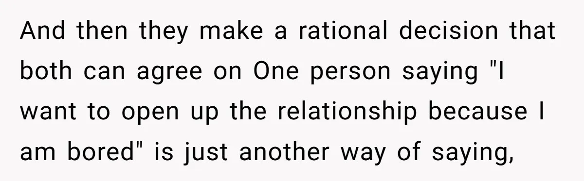 And then they make a rational decision that both can agree on One person saying "I want to open up the relationship because I am bored" is just another way...