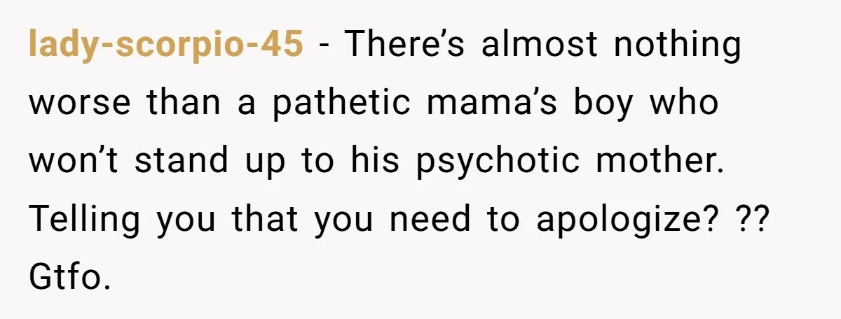 lady-scorpio-45 − There’s almost nothing worse than a pathetic mama’s boy who won’t stand up to his psychotic mother. Telling you that you need to apologize? ?? Gtfo.