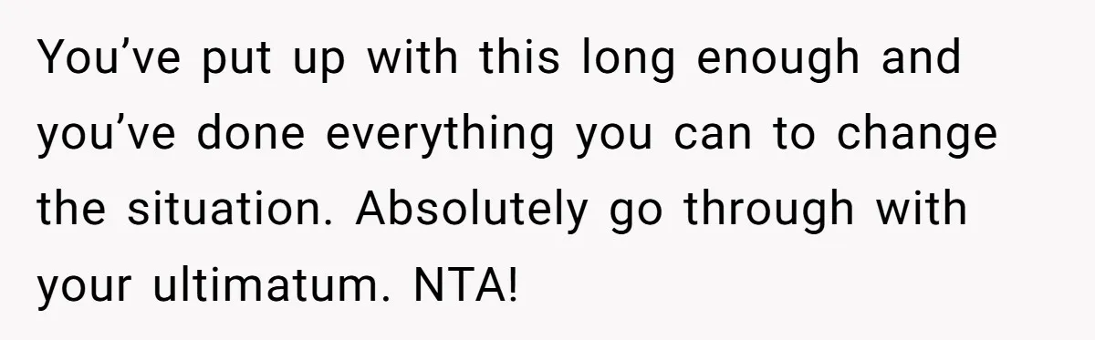 You’ve put up with this long enough and you’ve done everything you can to change the situation. Absolutely go through with your ultimatum. NTA!