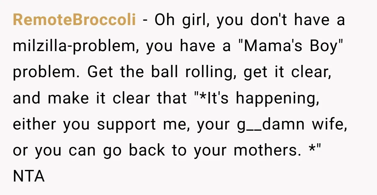 RemoteBroccoli − Oh girl, you don't have a milzilla-problem, you have a "Mama's Boy" problem. Get the ball rolling, get it clear, and make it clear that "*It's happening, either...