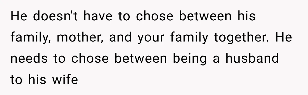 He doesn't have to chose between his family, mother, and your family together. He needs to chose between being a husband to his wife