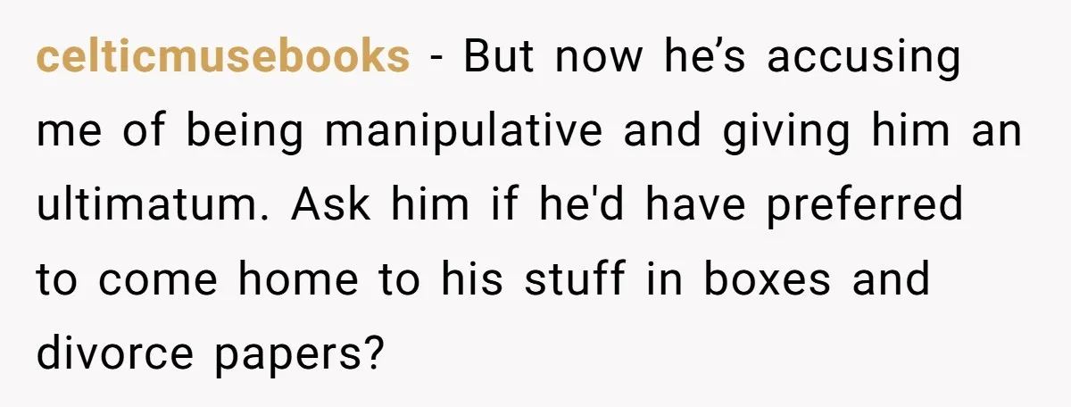 celticmusebooks − But now he’s accusing me of being manipulative and giving him an ultimatum. Ask him if he'd have preferred to come home to his stuff in boxes and...
