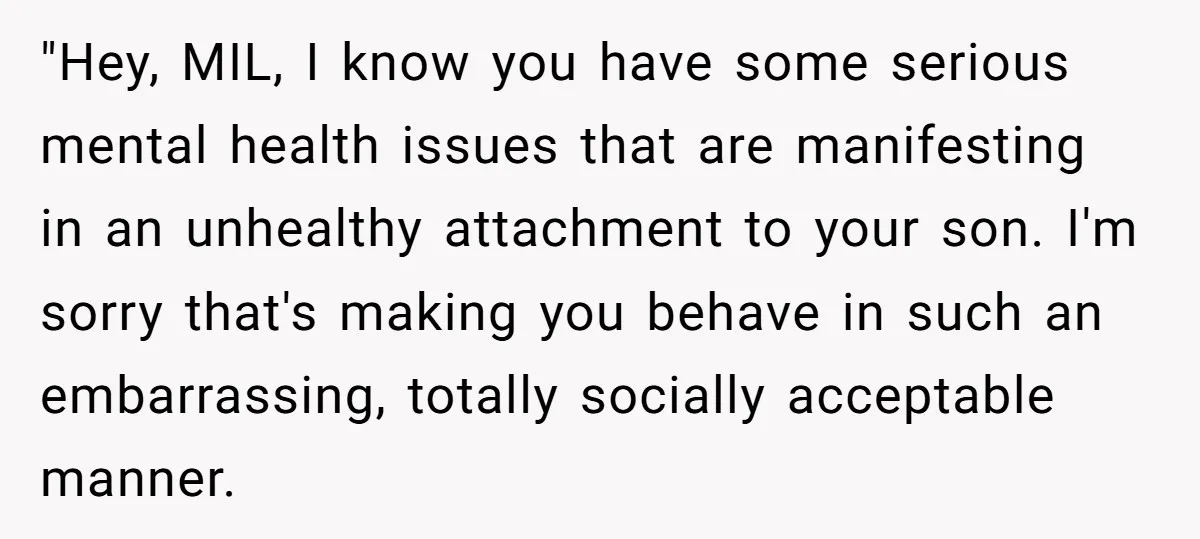 "Hey, MIL, I know you have some serious mental health issues that are manifesting in an unhealthy attachment to your son. I'm sorry that's making you behave in such an...