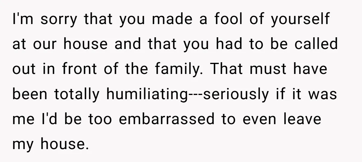 I'm sorry that you made a fool of yourself at our house and that you had to be called out in front of the family. That must have been totally...