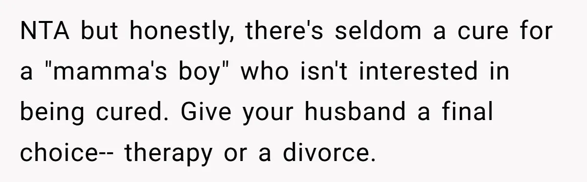 NTA but honestly, there's seldom a cure for a "mamma's boy" who isn't interested in being cured. Give your husband a final choice-- therapy or a divorce.
