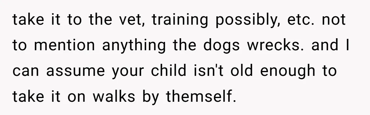 take it to the vet, training possibly, etc. not to mention anything the dogs wrecks. and I can assume your child isn't old enough to take it on walks by...